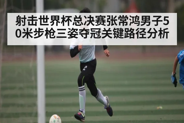 射击世界杯总决赛张常鸿男子50米步枪三姿夺冠关键路径分析
